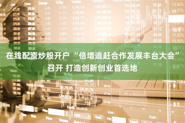 在线配资炒股开户 “倍增追赶合作发展丰台大会”召开 打造创新创业首选地