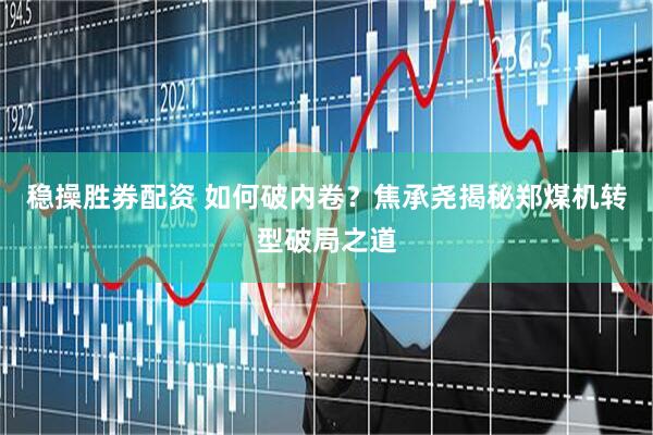 稳操胜券配资 如何破内卷？焦承尧揭秘郑煤机转型破局之道