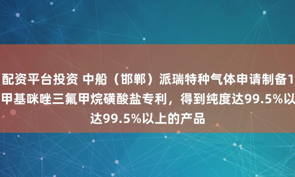 配资平台投资 中船（邯郸）派瑞特种气体申请制备1-乙基-3-甲基咪唑三氟甲烷磺酸盐专利，得到纯度达99.5%以上的产品