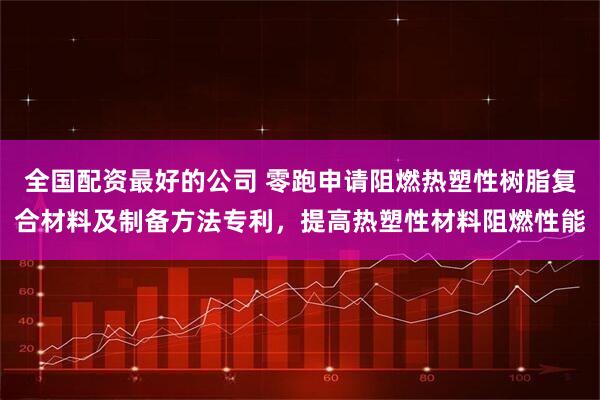 全国配资最好的公司 零跑申请阻燃热塑性树脂复合材料及制备方法专利，提高热塑性材料阻燃性能