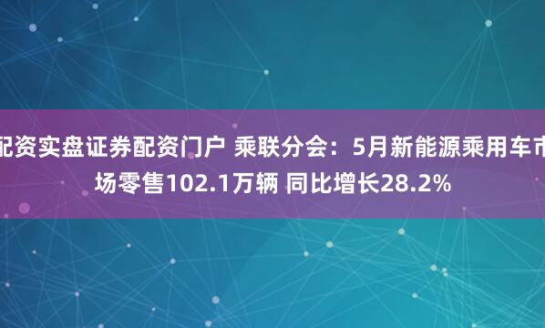 配资实盘证券配资门户 乘联分会：5月新能源乘用车市场零售102.1万辆 同比增长28.2%