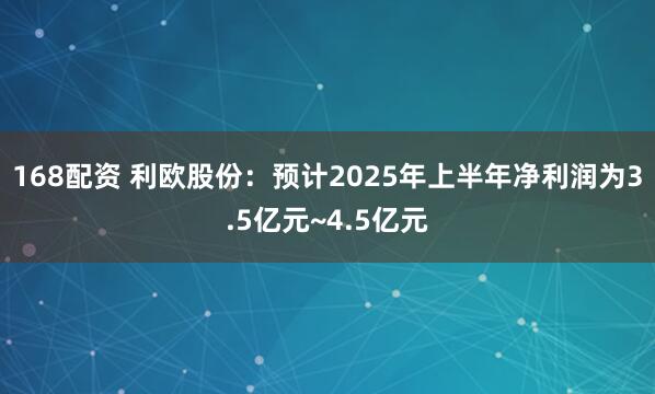 168配资 利欧股份：预计2025年上半年净利润为3.5亿元~4.5亿元
