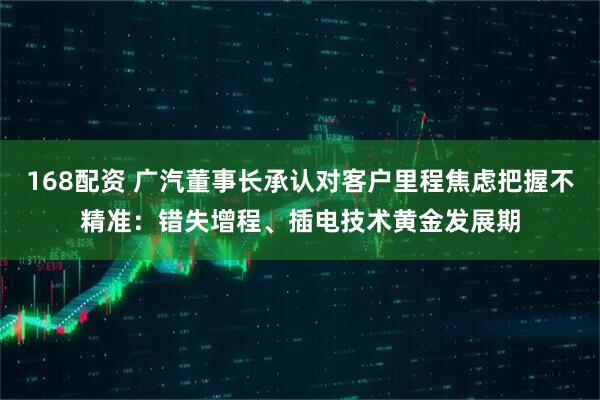 168配资 广汽董事长承认对客户里程焦虑把握不精准：错失增程、插电技术黄金发展期