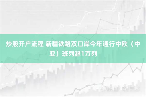 炒股开户流程 新疆铁路双口岸今年通行中欧（中亚）班列超1万列