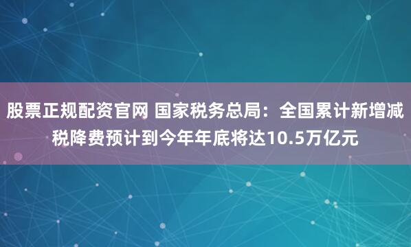 股票正规配资官网 国家税务总局：全国累计新增减税降费预计到今年年底将达10.5万亿元