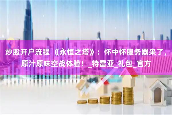 炒股开户流程 《永恒之塔》：怀中怀服务器来了，原汁原味空战体验！_特雷亚_礼包_官方