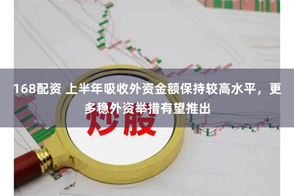 168配资 上半年吸收外资金额保持较高水平，更多稳外资举措有望推出