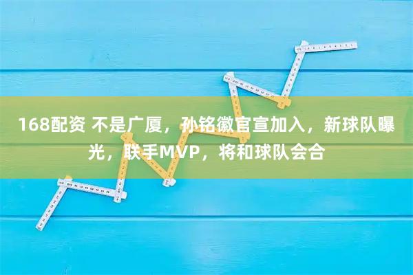 168配资 不是广厦，孙铭徽官宣加入，新球队曝光，联手MVP，将和球队会合