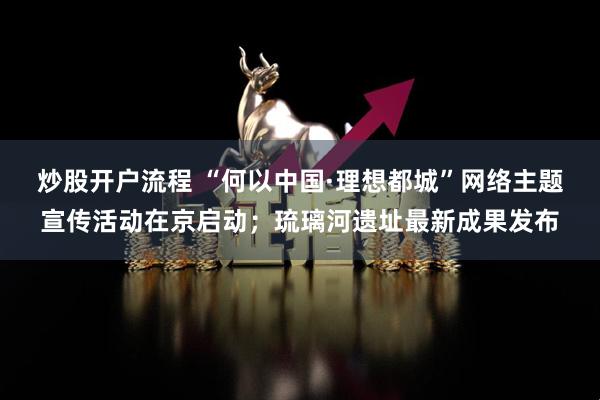 炒股开户流程 “何以中国·理想都城”网络主题宣传活动在京启动；琉璃河遗址最新成果发布