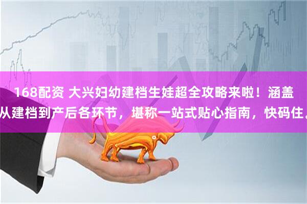 168配资 大兴妇幼建档生娃超全攻略来啦！涵盖从建档到产后各环节，堪称一站式贴心指南，快码住。