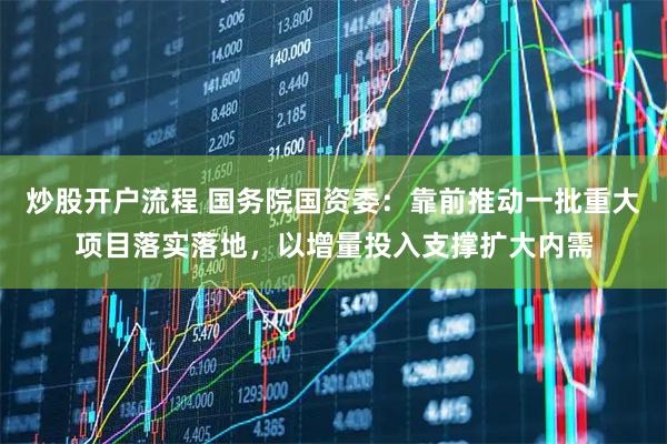 炒股开户流程 国务院国资委：靠前推动一批重大项目落实落地，以增量投入支撑扩大内需